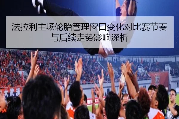 法拉利主场轮胎管理窗口变化对比赛节奏与后续走势影响深析