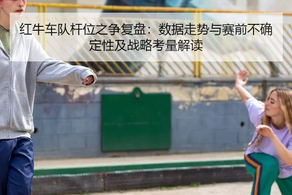 红牛车队杆位之争复盘：数据走势与赛前不确定性及战略考量解读